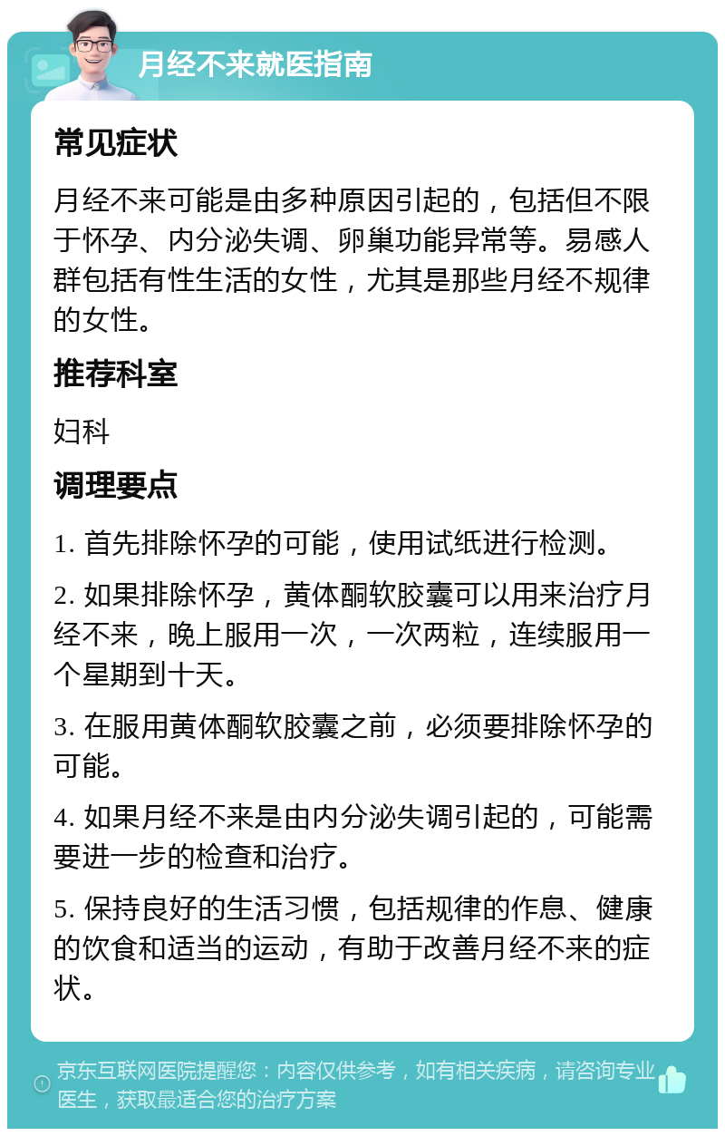 月经不来就医指南 常见症状 月经不来可能是由多种原因引起的，包括但不限于怀孕、内分泌失调、卵巢功能异常等。易感人群包括有性生活的女性，尤其是那些月经不规律的女性。 推荐科室 妇科 调理要点 1. 首先排除怀孕的可能，使用试纸进行检测。 2. 如果排除怀孕，黄体酮软胶囊可以用来治疗月经不来，晚上服用一次，一次两粒，连续服用一个星期到十天。 3. 在服用黄体酮软胶囊之前，必须要排除怀孕的可能。 4. 如果月经不来是由内分泌失调引起的，可能需要进一步的检查和治疗。 5. 保持良好的生活习惯，包括规律的作息、健康的饮食和适当的运动，有助于改善月经不来的症状。