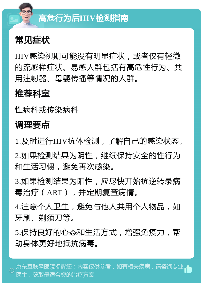 高危行为后HIV检测指南 常见症状 HIV感染初期可能没有明显症状，或者仅有轻微的流感样症状。易感人群包括有高危性行为、共用注射器、母婴传播等情况的人群。 推荐科室 性病科或传染病科 调理要点 1.及时进行HIV抗体检测，了解自己的感染状态。 2.如果检测结果为阴性，继续保持安全的性行为和生活习惯，避免再次感染。 3.如果检测结果为阳性，应尽快开始抗逆转录病毒治疗（ART），并定期复查病情。 4.注意个人卫生，避免与他人共用个人物品，如牙刷、剃须刀等。 5.保持良好的心态和生活方式，增强免疫力，帮助身体更好地抵抗病毒。