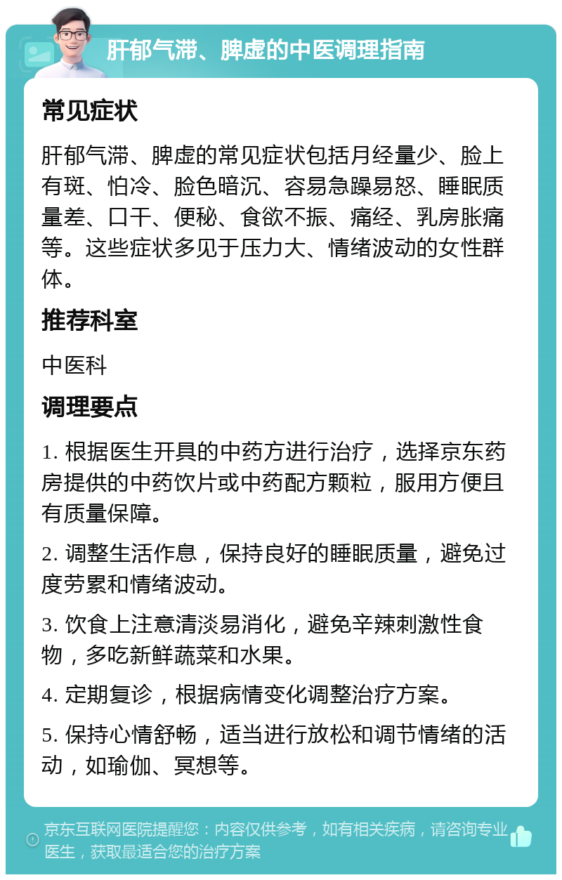 肝郁气滞、脾虚的中医调理指南 常见症状 肝郁气滞、脾虚的常见症状包括月经量少、脸上有斑、怕冷、脸色暗沉、容易急躁易怒、睡眠质量差、口干、便秘、食欲不振、痛经、乳房胀痛等。这些症状多见于压力大、情绪波动的女性群体。 推荐科室 中医科 调理要点 1. 根据医生开具的中药方进行治疗，选择京东药房提供的中药饮片或中药配方颗粒，服用方便且有质量保障。 2. 调整生活作息，保持良好的睡眠质量，避免过度劳累和情绪波动。 3. 饮食上注意清淡易消化，避免辛辣刺激性食物，多吃新鲜蔬菜和水果。 4. 定期复诊，根据病情变化调整治疗方案。 5. 保持心情舒畅，适当进行放松和调节情绪的活动，如瑜伽、冥想等。