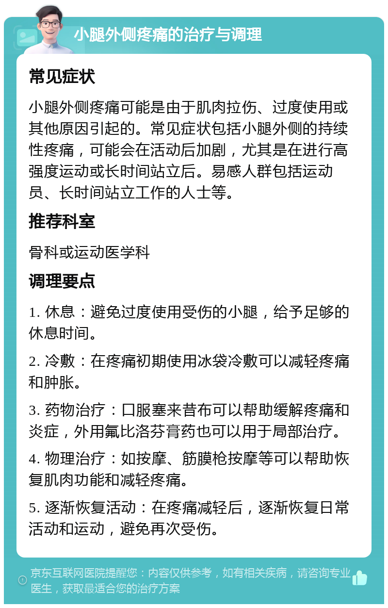 小腿外侧疼痛的治疗与调理 常见症状 小腿外侧疼痛可能是由于肌肉拉伤、过度使用或其他原因引起的。常见症状包括小腿外侧的持续性疼痛，可能会在活动后加剧，尤其是在进行高强度运动或长时间站立后。易感人群包括运动员、长时间站立工作的人士等。 推荐科室 骨科或运动医学科 调理要点 1. 休息：避免过度使用受伤的小腿，给予足够的休息时间。 2. 冷敷：在疼痛初期使用冰袋冷敷可以减轻疼痛和肿胀。 3. 药物治疗：口服塞来昔布可以帮助缓解疼痛和炎症，外用氟比洛芬膏药也可以用于局部治疗。 4. 物理治疗：如按摩、筋膜枪按摩等可以帮助恢复肌肉功能和减轻疼痛。 5. 逐渐恢复活动：在疼痛减轻后，逐渐恢复日常活动和运动，避免再次受伤。