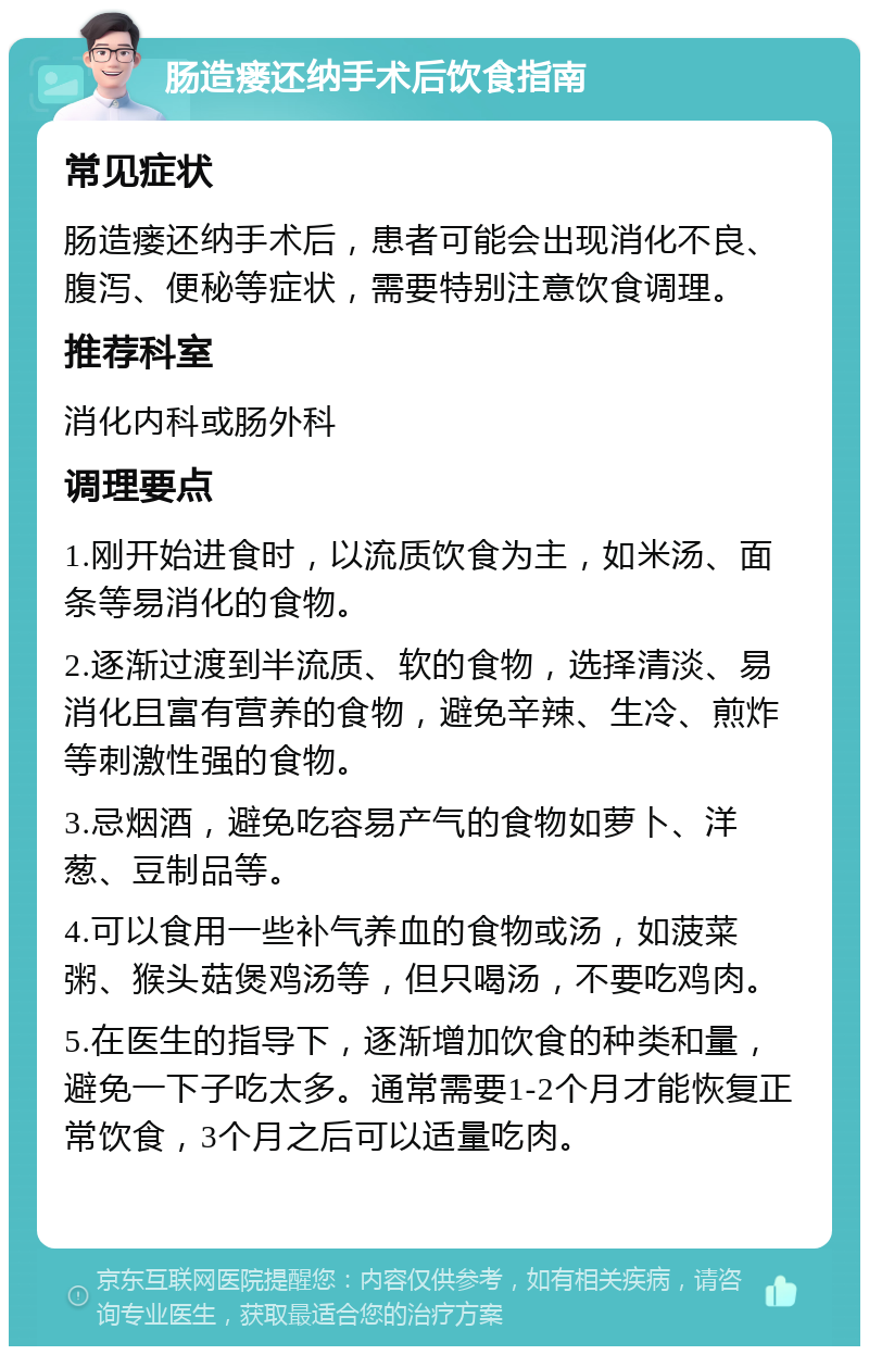 肠造瘘还纳手术后饮食指南 常见症状 肠造瘘还纳手术后，患者可能会出现消化不良、腹泻、便秘等症状，需要特别注意饮食调理。 推荐科室 消化内科或肠外科 调理要点 1.刚开始进食时，以流质饮食为主，如米汤、面条等易消化的食物。 2.逐渐过渡到半流质、软的食物，选择清淡、易消化且富有营养的食物，避免辛辣、生冷、煎炸等刺激性强的食物。 3.忌烟酒，避免吃容易产气的食物如萝卜、洋葱、豆制品等。 4.可以食用一些补气养血的食物或汤，如菠菜粥、猴头菇煲鸡汤等，但只喝汤，不要吃鸡肉。 5.在医生的指导下，逐渐增加饮食的种类和量，避免一下子吃太多。通常需要1-2个月才能恢复正常饮食，3个月之后可以适量吃肉。