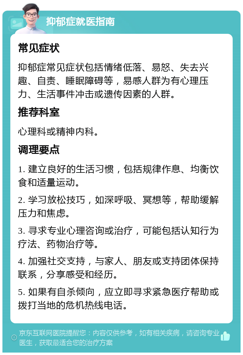 抑郁症就医指南 常见症状 抑郁症常见症状包括情绪低落、易怒、失去兴趣、自责、睡眠障碍等，易感人群为有心理压力、生活事件冲击或遗传因素的人群。 推荐科室 心理科或精神内科。 调理要点 1. 建立良好的生活习惯，包括规律作息、均衡饮食和适量运动。 2. 学习放松技巧，如深呼吸、冥想等，帮助缓解压力和焦虑。 3. 寻求专业心理咨询或治疗，可能包括认知行为疗法、药物治疗等。 4. 加强社交支持，与家人、朋友或支持团体保持联系，分享感受和经历。 5. 如果有自杀倾向，应立即寻求紧急医疗帮助或拨打当地的危机热线电话。