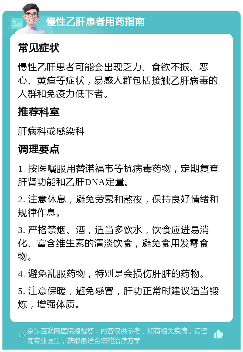 慢性乙肝患者用药指南 常见症状 慢性乙肝患者可能会出现乏力、食欲不振、恶心、黄疸等症状，易感人群包括接触乙肝病毒的人群和免疫力低下者。 推荐科室 肝病科或感染科 调理要点 1. 按医嘱服用替诺福韦等抗病毒药物，定期复查肝肾功能和乙肝DNA定量。 2. 注意休息，避免劳累和熬夜，保持良好情绪和规律作息。 3. 严格禁烟、酒，适当多饮水，饮食应进易消化、富含维生素的清淡饮食，避免食用发霉食物。 4. 避免乱服药物，特别是会损伤肝脏的药物。 5. 注意保暖，避免感冒，肝功正常时建议适当锻炼，增强体质。