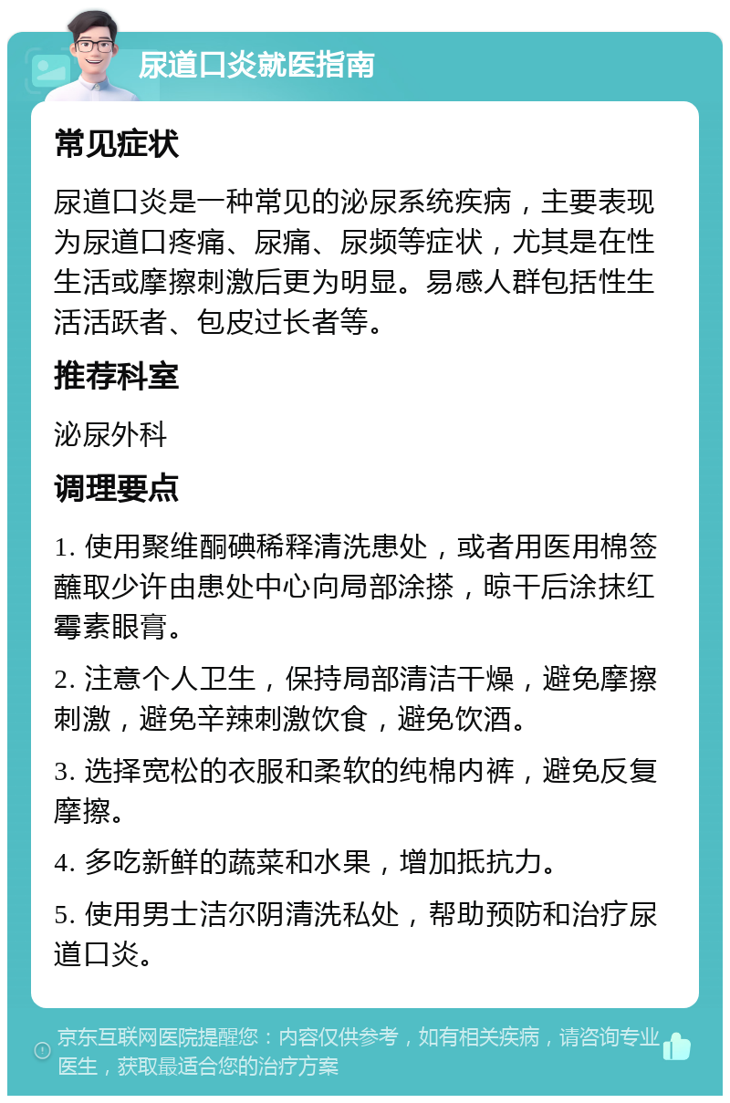 尿道口炎就医指南 常见症状 尿道口炎是一种常见的泌尿系统疾病，主要表现为尿道口疼痛、尿痛、尿频等症状，尤其是在性生活或摩擦刺激后更为明显。易感人群包括性生活活跃者、包皮过长者等。 推荐科室 泌尿外科 调理要点 1. 使用聚维酮碘稀释清洗患处，或者用医用棉签蘸取少许由患处中心向局部涂搽，晾干后涂抹红霉素眼膏。 2. 注意个人卫生，保持局部清洁干燥，避免摩擦刺激，避免辛辣刺激饮食，避免饮酒。 3. 选择宽松的衣服和柔软的纯棉内裤，避免反复摩擦。 4. 多吃新鲜的蔬菜和水果，增加抵抗力。 5. 使用男士洁尔阴清洗私处，帮助预防和治疗尿道口炎。