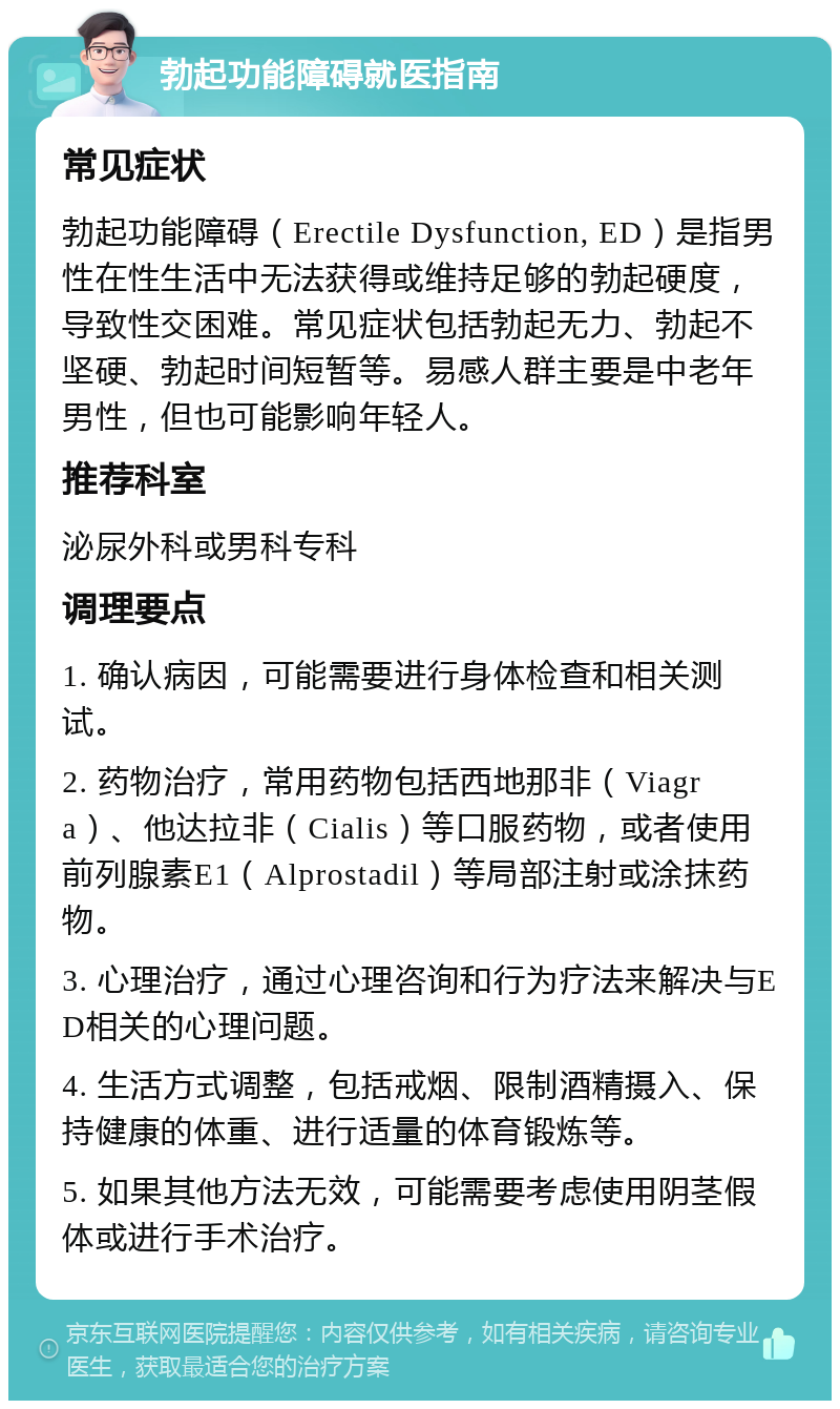 勃起功能障碍就医指南 常见症状 勃起功能障碍（Erectile Dysfunction, ED）是指男性在性生活中无法获得或维持足够的勃起硬度，导致性交困难。常见症状包括勃起无力、勃起不坚硬、勃起时间短暂等。易感人群主要是中老年男性，但也可能影响年轻人。 推荐科室 泌尿外科或男科专科 调理要点 1. 确认病因，可能需要进行身体检查和相关测试。 2. 药物治疗，常用药物包括西地那非（Viagra）、他达拉非（Cialis）等口服药物，或者使用前列腺素E1（Alprostadil）等局部注射或涂抹药物。 3. 心理治疗，通过心理咨询和行为疗法来解决与ED相关的心理问题。 4. 生活方式调整，包括戒烟、限制酒精摄入、保持健康的体重、进行适量的体育锻炼等。 5. 如果其他方法无效，可能需要考虑使用阴茎假体或进行手术治疗。