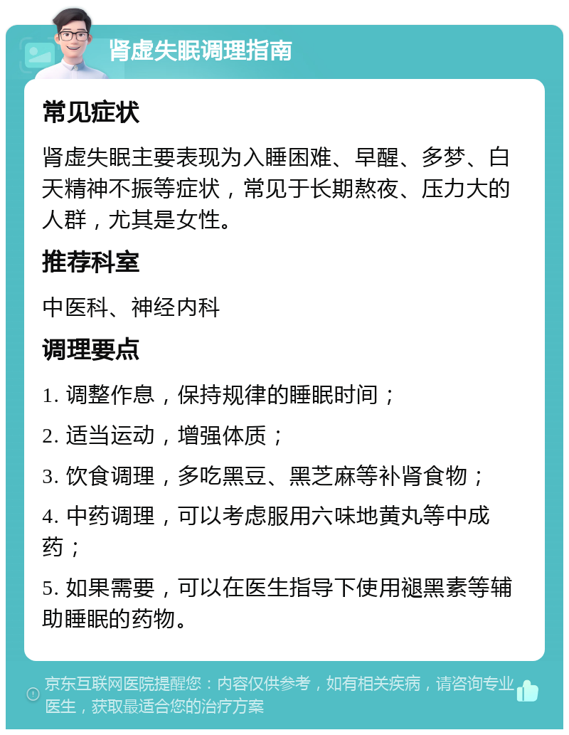 肾虚失眠调理指南 常见症状 肾虚失眠主要表现为入睡困难、早醒、多梦、白天精神不振等症状，常见于长期熬夜、压力大的人群，尤其是女性。 推荐科室 中医科、神经内科 调理要点 1. 调整作息，保持规律的睡眠时间； 2. 适当运动，增强体质； 3. 饮食调理，多吃黑豆、黑芝麻等补肾食物； 4. 中药调理，可以考虑服用六味地黄丸等中成药； 5. 如果需要，可以在医生指导下使用褪黑素等辅助睡眠的药物。