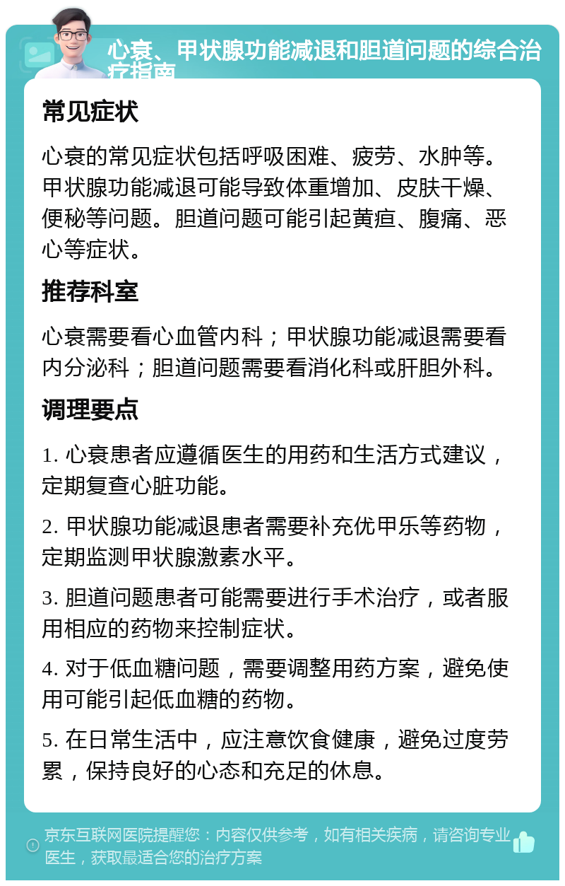 心衰、甲状腺功能减退和胆道问题的综合治疗指南 常见症状 心衰的常见症状包括呼吸困难、疲劳、水肿等。甲状腺功能减退可能导致体重增加、皮肤干燥、便秘等问题。胆道问题可能引起黄疸、腹痛、恶心等症状。 推荐科室 心衰需要看心血管内科；甲状腺功能减退需要看内分泌科；胆道问题需要看消化科或肝胆外科。 调理要点 1. 心衰患者应遵循医生的用药和生活方式建议，定期复查心脏功能。 2. 甲状腺功能减退患者需要补充优甲乐等药物，定期监测甲状腺激素水平。 3. 胆道问题患者可能需要进行手术治疗，或者服用相应的药物来控制症状。 4. 对于低血糖问题，需要调整用药方案，避免使用可能引起低血糖的药物。 5. 在日常生活中，应注意饮食健康，避免过度劳累，保持良好的心态和充足的休息。