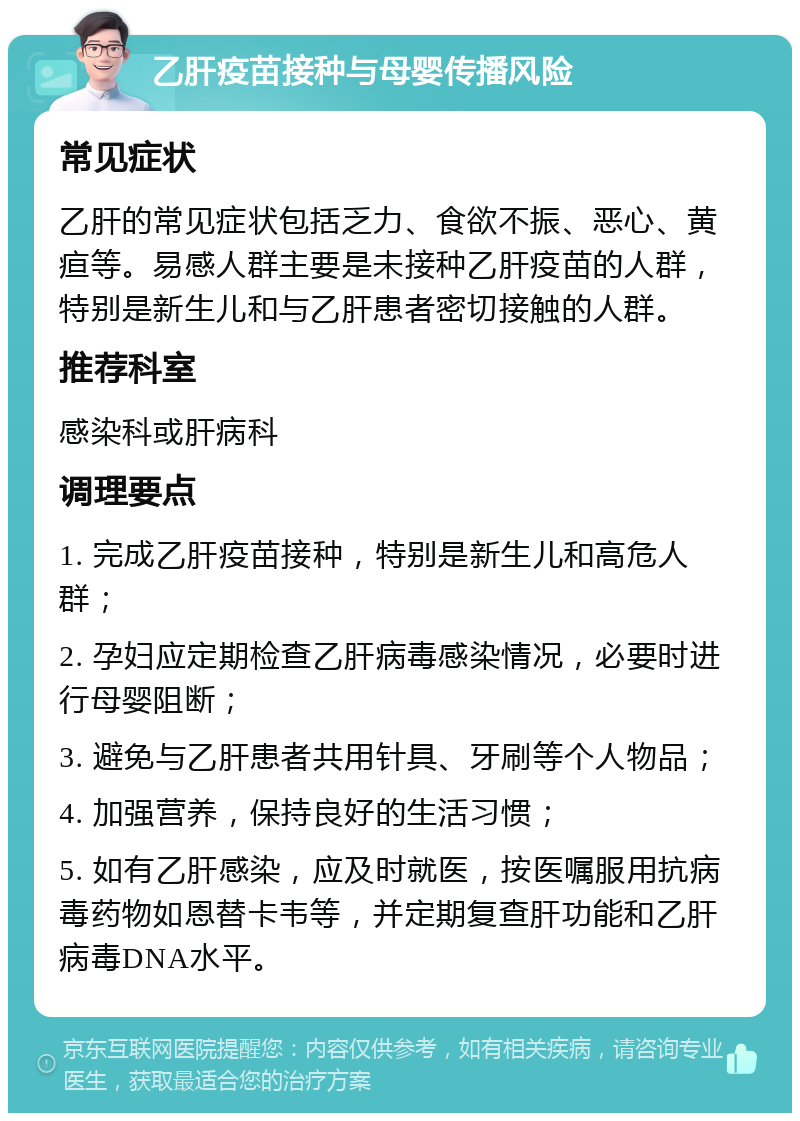 乙肝疫苗接种与母婴传播风险 常见症状 乙肝的常见症状包括乏力、食欲不振、恶心、黄疸等。易感人群主要是未接种乙肝疫苗的人群，特别是新生儿和与乙肝患者密切接触的人群。 推荐科室 感染科或肝病科 调理要点 1. 完成乙肝疫苗接种，特别是新生儿和高危人群； 2. 孕妇应定期检查乙肝病毒感染情况，必要时进行母婴阻断； 3. 避免与乙肝患者共用针具、牙刷等个人物品； 4. 加强营养，保持良好的生活习惯； 5. 如有乙肝感染，应及时就医，按医嘱服用抗病毒药物如恩替卡韦等，并定期复查肝功能和乙肝病毒DNA水平。