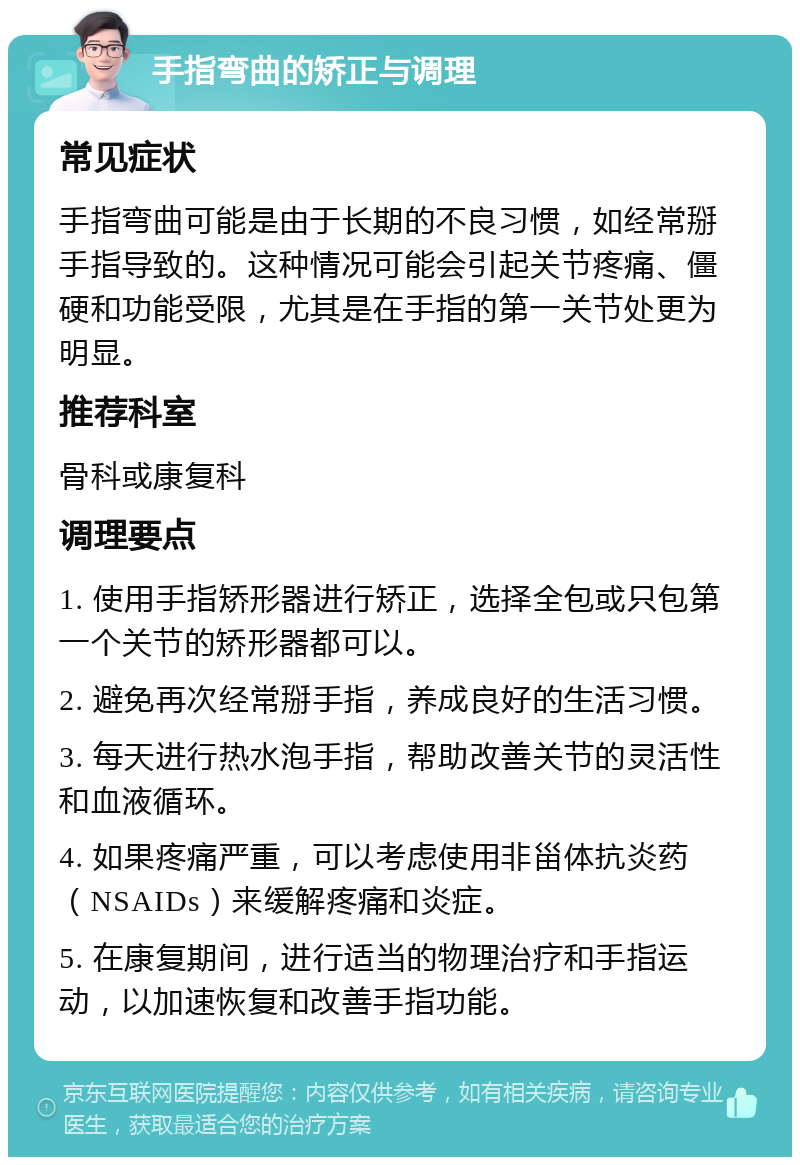 手指弯曲的矫正与调理 常见症状 手指弯曲可能是由于长期的不良习惯，如经常掰手指导致的。这种情况可能会引起关节疼痛、僵硬和功能受限，尤其是在手指的第一关节处更为明显。 推荐科室 骨科或康复科 调理要点 1. 使用手指矫形器进行矫正，选择全包或只包第一个关节的矫形器都可以。 2. 避免再次经常掰手指，养成良好的生活习惯。 3. 每天进行热水泡手指，帮助改善关节的灵活性和血液循环。 4. 如果疼痛严重，可以考虑使用非甾体抗炎药（NSAIDs）来缓解疼痛和炎症。 5. 在康复期间，进行适当的物理治疗和手指运动，以加速恢复和改善手指功能。