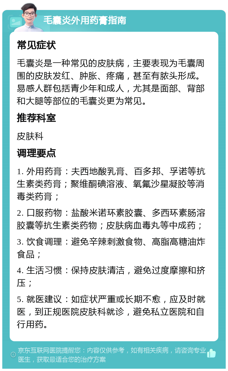 毛囊炎外用药膏指南 常见症状 毛囊炎是一种常见的皮肤病，主要表现为毛囊周围的皮肤发红、肿胀、疼痛，甚至有脓头形成。易感人群包括青少年和成人，尤其是面部、背部和大腿等部位的毛囊炎更为常见。 推荐科室 皮肤科 调理要点 1. 外用药膏：夫西地酸乳膏、百多邦、孚诺等抗生素类药膏；聚维酮碘溶液、氧氟沙星凝胶等消毒类药膏； 2. 口服药物：盐酸米诺环素胶囊、多西环素肠溶胶囊等抗生素类药物；皮肤病血毒丸等中成药； 3. 饮食调理：避免辛辣刺激食物、高脂高糖油炸食品； 4. 生活习惯：保持皮肤清洁，避免过度摩擦和挤压； 5. 就医建议：如症状严重或长期不愈，应及时就医，到正规医院皮肤科就诊，避免私立医院和自行用药。