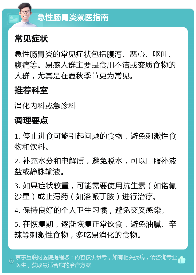 急性肠胃炎就医指南 常见症状 急性肠胃炎的常见症状包括腹泻、恶心、呕吐、腹痛等。易感人群主要是食用不洁或变质食物的人群，尤其是在夏秋季节更为常见。 推荐科室 消化内科或急诊科 调理要点 1. 停止进食可能引起问题的食物，避免刺激性食物和饮料。 2. 补充水分和电解质，避免脱水，可以口服补液盐或静脉输液。 3. 如果症状较重，可能需要使用抗生素（如诺氟沙星）或止泻药（如洛哌丁胺）进行治疗。 4. 保持良好的个人卫生习惯，避免交叉感染。 5. 在恢复期，逐渐恢复正常饮食，避免油腻、辛辣等刺激性食物，多吃易消化的食物。