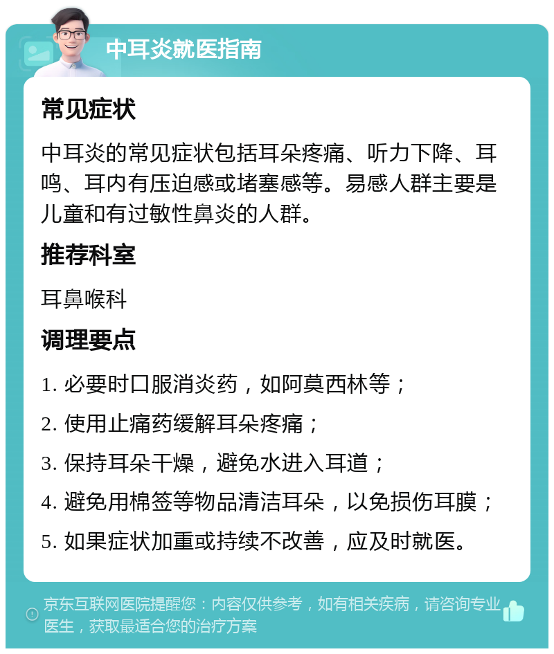 中耳炎就医指南 常见症状 中耳炎的常见症状包括耳朵疼痛、听力下降、耳鸣、耳内有压迫感或堵塞感等。易感人群主要是儿童和有过敏性鼻炎的人群。 推荐科室 耳鼻喉科 调理要点 1. 必要时口服消炎药，如阿莫西林等； 2. 使用止痛药缓解耳朵疼痛； 3. 保持耳朵干燥，避免水进入耳道； 4. 避免用棉签等物品清洁耳朵，以免损伤耳膜； 5. 如果症状加重或持续不改善，应及时就医。