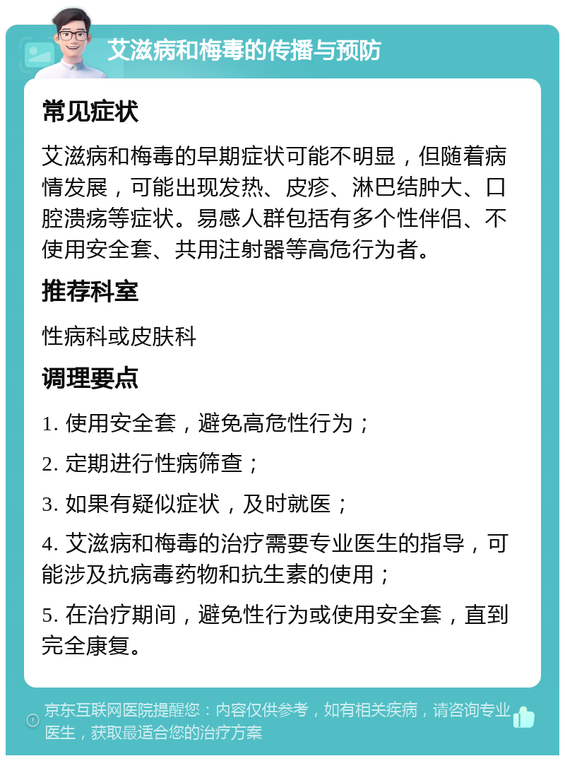 艾滋病和梅毒的传播与预防 常见症状 艾滋病和梅毒的早期症状可能不明显，但随着病情发展，可能出现发热、皮疹、淋巴结肿大、口腔溃疡等症状。易感人群包括有多个性伴侣、不使用安全套、共用注射器等高危行为者。 推荐科室 性病科或皮肤科 调理要点 1. 使用安全套，避免高危性行为； 2. 定期进行性病筛查； 3. 如果有疑似症状，及时就医； 4. 艾滋病和梅毒的治疗需要专业医生的指导，可能涉及抗病毒药物和抗生素的使用； 5. 在治疗期间，避免性行为或使用安全套，直到完全康复。