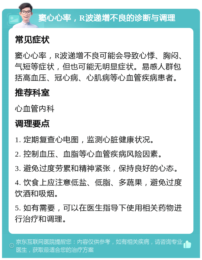 窦心心率，R波递增不良的诊断与调理 常见症状 窦心心率，R波递增不良可能会导致心悸、胸闷、气短等症状，但也可能无明显症状。易感人群包括高血压、冠心病、心肌病等心血管疾病患者。 推荐科室 心血管内科 调理要点 1. 定期复查心电图，监测心脏健康状况。 2. 控制血压、血脂等心血管疾病风险因素。 3. 避免过度劳累和精神紧张，保持良好的心态。 4. 饮食上应注意低盐、低脂、多蔬果，避免过度饮酒和吸烟。 5. 如有需要，可以在医生指导下使用相关药物进行治疗和调理。