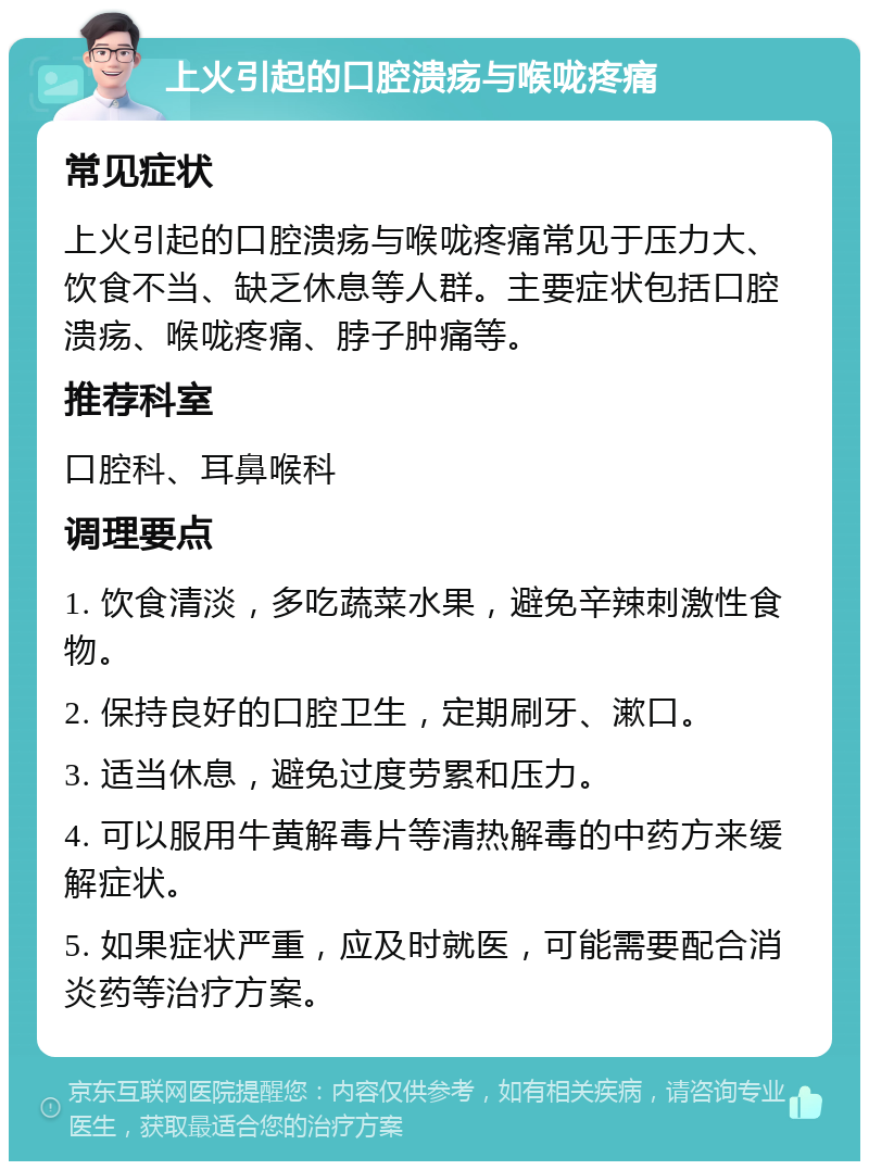 上火引起的口腔溃疡与喉咙疼痛 常见症状 上火引起的口腔溃疡与喉咙疼痛常见于压力大、饮食不当、缺乏休息等人群。主要症状包括口腔溃疡、喉咙疼痛、脖子肿痛等。 推荐科室 口腔科、耳鼻喉科 调理要点 1. 饮食清淡，多吃蔬菜水果，避免辛辣刺激性食物。 2. 保持良好的口腔卫生，定期刷牙、漱口。 3. 适当休息，避免过度劳累和压力。 4. 可以服用牛黄解毒片等清热解毒的中药方来缓解症状。 5. 如果症状严重，应及时就医，可能需要配合消炎药等治疗方案。