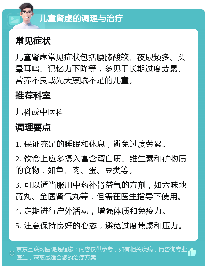 儿童肾虚的调理与治疗 常见症状 儿童肾虚常见症状包括腰膝酸软、夜尿频多、头晕耳鸣、记忆力下降等，多见于长期过度劳累、营养不良或先天禀赋不足的儿童。 推荐科室 儿科或中医科 调理要点 1. 保证充足的睡眠和休息，避免过度劳累。 2. 饮食上应多摄入富含蛋白质、维生素和矿物质的食物，如鱼、肉、蛋、豆类等。 3. 可以适当服用中药补肾益气的方剂，如六味地黄丸、金匮肾气丸等，但需在医生指导下使用。 4. 定期进行户外活动，增强体质和免疫力。 5. 注意保持良好的心态，避免过度焦虑和压力。