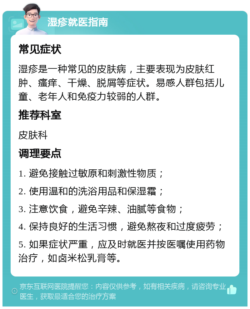 湿疹就医指南 常见症状 湿疹是一种常见的皮肤病，主要表现为皮肤红肿、瘙痒、干燥、脱屑等症状。易感人群包括儿童、老年人和免疫力较弱的人群。 推荐科室 皮肤科 调理要点 1. 避免接触过敏原和刺激性物质； 2. 使用温和的洗浴用品和保湿霜； 3. 注意饮食，避免辛辣、油腻等食物； 4. 保持良好的生活习惯，避免熬夜和过度疲劳； 5. 如果症状严重，应及时就医并按医嘱使用药物治疗，如卤米松乳膏等。