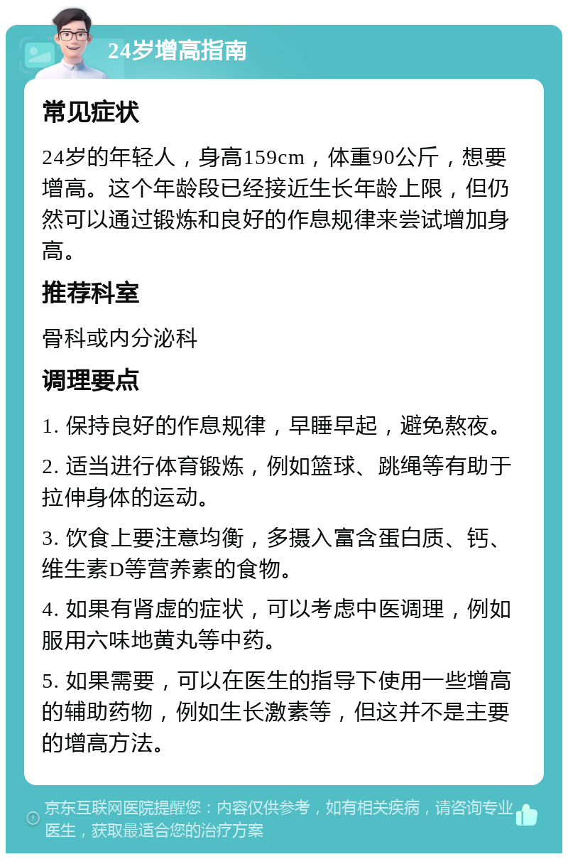 24岁增高指南 常见症状 24岁的年轻人，身高159cm，体重90公斤，想要增高。这个年龄段已经接近生长年龄上限，但仍然可以通过锻炼和良好的作息规律来尝试增加身高。 推荐科室 骨科或内分泌科 调理要点 1. 保持良好的作息规律，早睡早起，避免熬夜。 2. 适当进行体育锻炼，例如篮球、跳绳等有助于拉伸身体的运动。 3. 饮食上要注意均衡，多摄入富含蛋白质、钙、维生素D等营养素的食物。 4. 如果有肾虚的症状，可以考虑中医调理，例如服用六味地黄丸等中药。 5. 如果需要，可以在医生的指导下使用一些增高的辅助药物，例如生长激素等，但这并不是主要的增高方法。