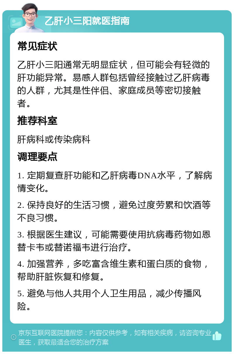 乙肝小三阳就医指南 常见症状 乙肝小三阳通常无明显症状，但可能会有轻微的肝功能异常。易感人群包括曾经接触过乙肝病毒的人群，尤其是性伴侣、家庭成员等密切接触者。 推荐科室 肝病科或传染病科 调理要点 1. 定期复查肝功能和乙肝病毒DNA水平，了解病情变化。 2. 保持良好的生活习惯，避免过度劳累和饮酒等不良习惯。 3. 根据医生建议，可能需要使用抗病毒药物如恩替卡韦或替诺福韦进行治疗。 4. 加强营养，多吃富含维生素和蛋白质的食物，帮助肝脏恢复和修复。 5. 避免与他人共用个人卫生用品，减少传播风险。