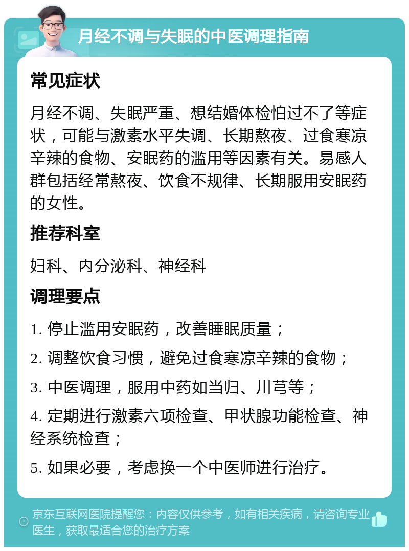 月经不调与失眠的中医调理指南 常见症状 月经不调、失眠严重、想结婚体检怕过不了等症状，可能与激素水平失调、长期熬夜、过食寒凉辛辣的食物、安眠药的滥用等因素有关。易感人群包括经常熬夜、饮食不规律、长期服用安眠药的女性。 推荐科室 妇科、内分泌科、神经科 调理要点 1. 停止滥用安眠药，改善睡眠质量； 2. 调整饮食习惯，避免过食寒凉辛辣的食物； 3. 中医调理，服用中药如当归、川芎等； 4. 定期进行激素六项检查、甲状腺功能检查、神经系统检查； 5. 如果必要，考虑换一个中医师进行治疗。