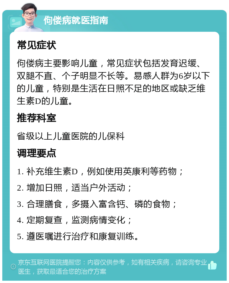 佝偻病就医指南 常见症状 佝偻病主要影响儿童，常见症状包括发育迟缓、双腿不直、个子明显不长等。易感人群为6岁以下的儿童，特别是生活在日照不足的地区或缺乏维生素D的儿童。 推荐科室 省级以上儿童医院的儿保科 调理要点 1. 补充维生素D，例如使用英康利等药物； 2. 增加日照，适当户外活动； 3. 合理膳食，多摄入富含钙、磷的食物； 4. 定期复查，监测病情变化； 5. 遵医嘱进行治疗和康复训练。