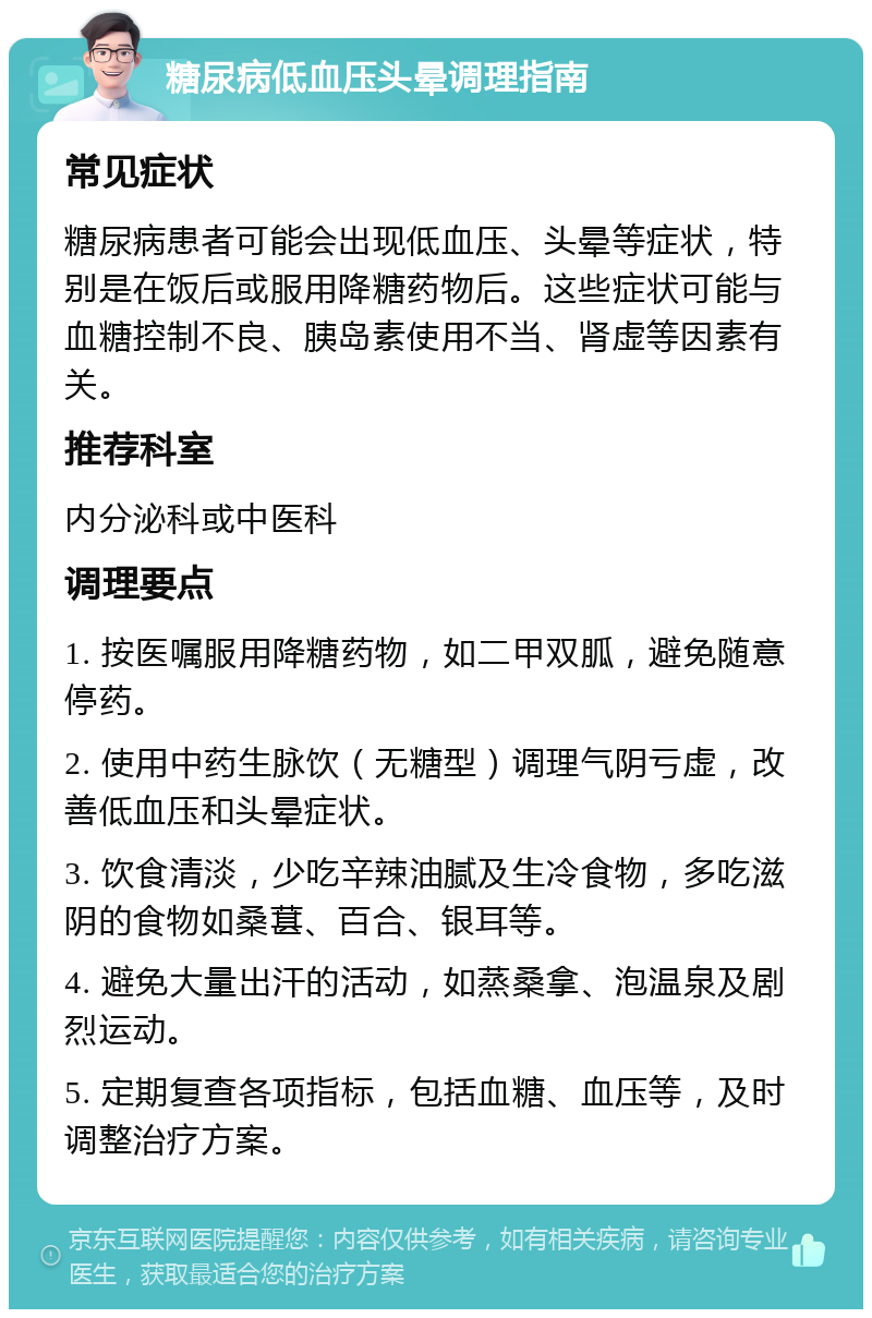 糖尿病低血压头晕调理指南 常见症状 糖尿病患者可能会出现低血压、头晕等症状，特别是在饭后或服用降糖药物后。这些症状可能与血糖控制不良、胰岛素使用不当、肾虚等因素有关。 推荐科室 内分泌科或中医科 调理要点 1. 按医嘱服用降糖药物，如二甲双胍，避免随意停药。 2. 使用中药生脉饮（无糖型）调理气阴亏虚，改善低血压和头晕症状。 3. 饮食清淡，少吃辛辣油腻及生冷食物，多吃滋阴的食物如桑葚、百合、银耳等。 4. 避免大量出汗的活动，如蒸桑拿、泡温泉及剧烈运动。 5. 定期复查各项指标，包括血糖、血压等，及时调整治疗方案。