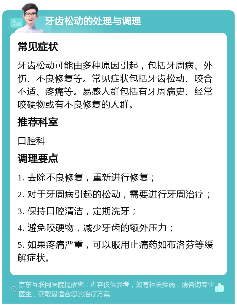 牙齿松动的处理与调理 常见症状 牙齿松动可能由多种原因引起，包括牙周病、外伤、不良修复等。常见症状包括牙齿松动、咬合不适、疼痛等。易感人群包括有牙周病史、经常咬硬物或有不良修复的人群。 推荐科室 口腔科 调理要点 1. 去除不良修复，重新进行修复； 2. 对于牙周病引起的松动，需要进行牙周治疗； 3. 保持口腔清洁，定期洗牙； 4. 避免咬硬物，减少牙齿的额外压力； 5. 如果疼痛严重，可以服用止痛药如布洛芬等缓解症状。