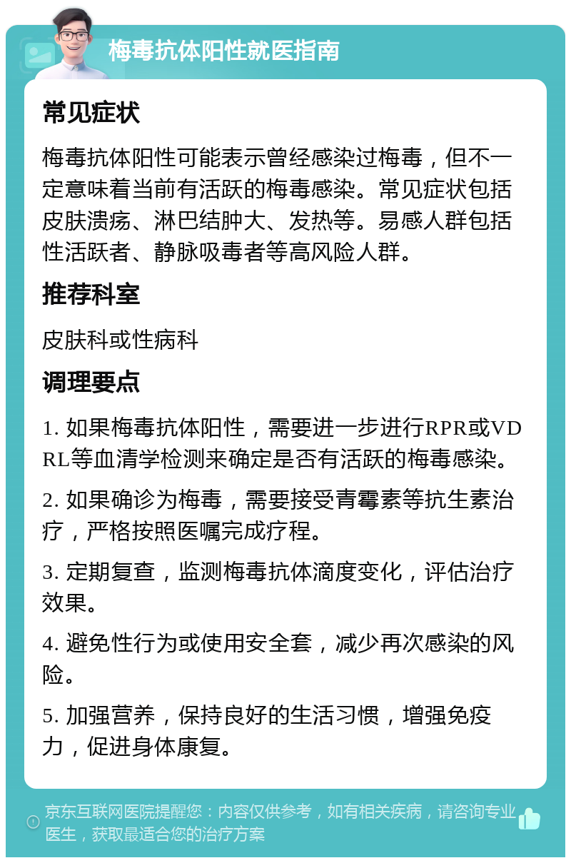 梅毒抗体阳性就医指南 常见症状 梅毒抗体阳性可能表示曾经感染过梅毒，但不一定意味着当前有活跃的梅毒感染。常见症状包括皮肤溃疡、淋巴结肿大、发热等。易感人群包括性活跃者、静脉吸毒者等高风险人群。 推荐科室 皮肤科或性病科 调理要点 1. 如果梅毒抗体阳性，需要进一步进行RPR或VDRL等血清学检测来确定是否有活跃的梅毒感染。 2. 如果确诊为梅毒，需要接受青霉素等抗生素治疗，严格按照医嘱完成疗程。 3. 定期复查，监测梅毒抗体滴度变化，评估治疗效果。 4. 避免性行为或使用安全套，减少再次感染的风险。 5. 加强营养，保持良好的生活习惯，增强免疫力，促进身体康复。