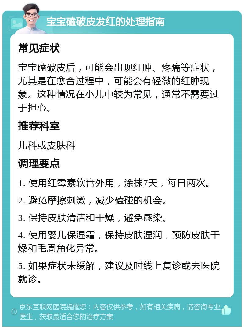 宝宝磕破皮发红的处理指南 常见症状 宝宝磕破皮后，可能会出现红肿、疼痛等症状，尤其是在愈合过程中，可能会有轻微的红肿现象。这种情况在小儿中较为常见，通常不需要过于担心。 推荐科室 儿科或皮肤科 调理要点 1. 使用红霉素软膏外用，涂抹7天，每日两次。 2. 避免摩擦刺激，减少磕碰的机会。 3. 保持皮肤清洁和干燥，避免感染。 4. 使用婴儿保湿霜，保持皮肤湿润，预防皮肤干燥和毛周角化异常。 5. 如果症状未缓解，建议及时线上复诊或去医院就诊。