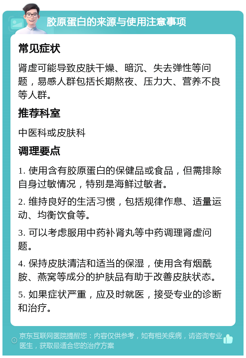 胶原蛋白的来源与使用注意事项 常见症状 肾虚可能导致皮肤干燥、暗沉、失去弹性等问题，易感人群包括长期熬夜、压力大、营养不良等人群。 推荐科室 中医科或皮肤科 调理要点 1. 使用含有胶原蛋白的保健品或食品，但需排除自身过敏情况，特别是海鲜过敏者。 2. 维持良好的生活习惯，包括规律作息、适量运动、均衡饮食等。 3. 可以考虑服用中药补肾丸等中药调理肾虚问题。 4. 保持皮肤清洁和适当的保湿，使用含有烟酰胺、燕窝等成分的护肤品有助于改善皮肤状态。 5. 如果症状严重，应及时就医，接受专业的诊断和治疗。