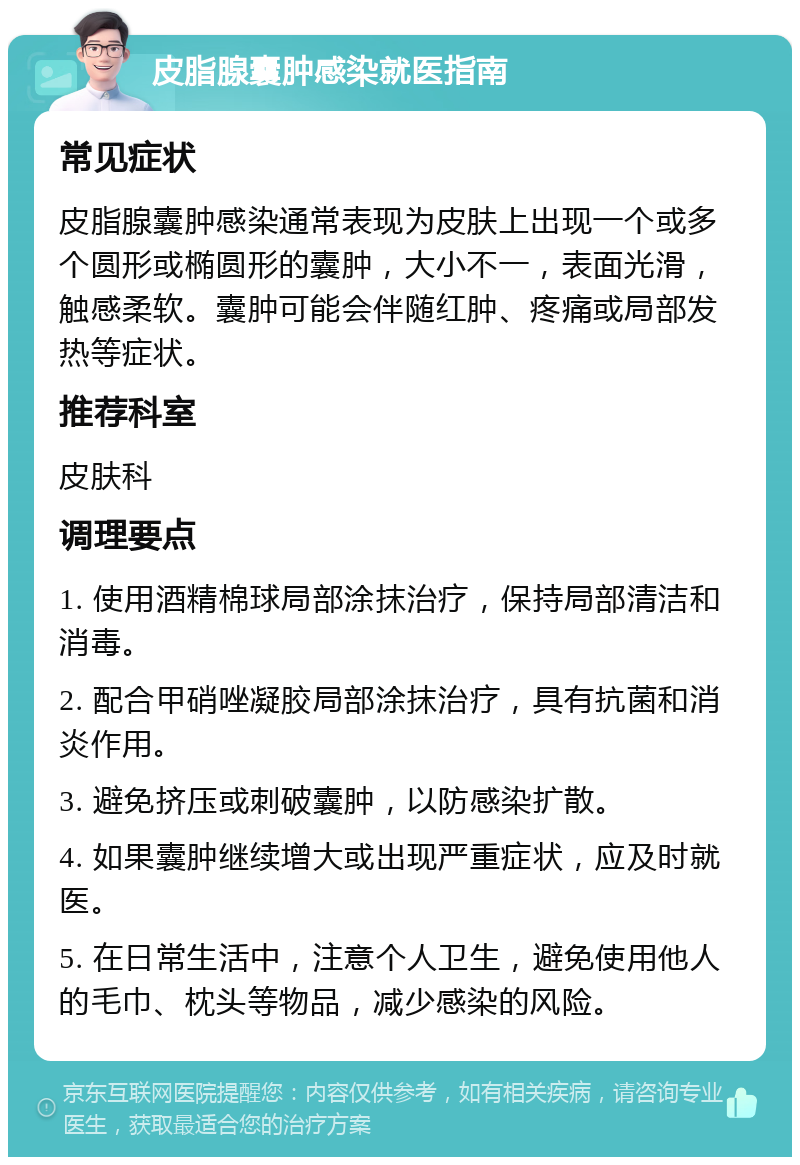 皮脂腺囊肿感染就医指南 常见症状 皮脂腺囊肿感染通常表现为皮肤上出现一个或多个圆形或椭圆形的囊肿，大小不一，表面光滑，触感柔软。囊肿可能会伴随红肿、疼痛或局部发热等症状。 推荐科室 皮肤科 调理要点 1. 使用酒精棉球局部涂抹治疗，保持局部清洁和消毒。 2. 配合甲硝唑凝胶局部涂抹治疗，具有抗菌和消炎作用。 3. 避免挤压或刺破囊肿，以防感染扩散。 4. 如果囊肿继续增大或出现严重症状，应及时就医。 5. 在日常生活中，注意个人卫生，避免使用他人的毛巾、枕头等物品，减少感染的风险。