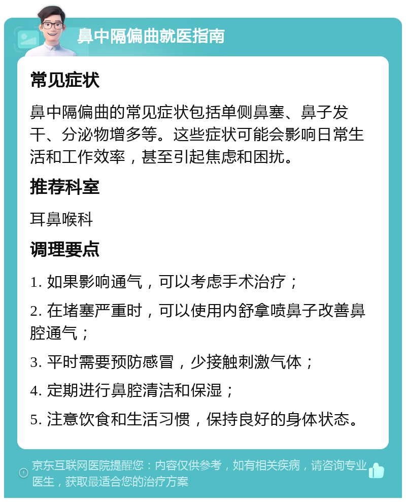 鼻中隔偏曲就医指南 常见症状 鼻中隔偏曲的常见症状包括单侧鼻塞、鼻子发干、分泌物增多等。这些症状可能会影响日常生活和工作效率，甚至引起焦虑和困扰。 推荐科室 耳鼻喉科 调理要点 1. 如果影响通气，可以考虑手术治疗； 2. 在堵塞严重时，可以使用内舒拿喷鼻子改善鼻腔通气； 3. 平时需要预防感冒，少接触刺激气体； 4. 定期进行鼻腔清洁和保湿； 5. 注意饮食和生活习惯，保持良好的身体状态。