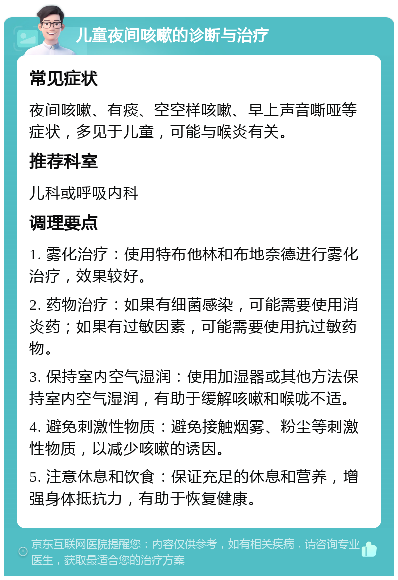 儿童夜间咳嗽的诊断与治疗 常见症状 夜间咳嗽、有痰、空空样咳嗽、早上声音嘶哑等症状，多见于儿童，可能与喉炎有关。 推荐科室 儿科或呼吸内科 调理要点 1. 雾化治疗：使用特布他林和布地奈德进行雾化治疗，效果较好。 2. 药物治疗：如果有细菌感染，可能需要使用消炎药；如果有过敏因素，可能需要使用抗过敏药物。 3. 保持室内空气湿润：使用加湿器或其他方法保持室内空气湿润，有助于缓解咳嗽和喉咙不适。 4. 避免刺激性物质：避免接触烟雾、粉尘等刺激性物质，以减少咳嗽的诱因。 5. 注意休息和饮食：保证充足的休息和营养，增强身体抵抗力，有助于恢复健康。