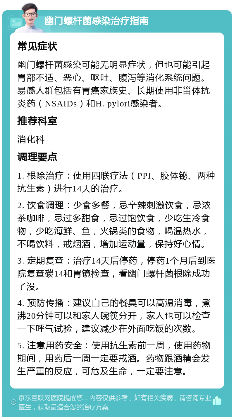 幽门螺杆菌感染治疗指南 常见症状 幽门螺杆菌感染可能无明显症状，但也可能引起胃部不适、恶心、呕吐、腹泻等消化系统问题。易感人群包括有胃癌家族史、长期使用非甾体抗炎药（NSAIDs）和H. pylori感染者。 推荐科室 消化科 调理要点 1. 根除治疗：使用四联疗法（PPI、胶体铋、两种抗生素）进行14天的治疗。 2. 饮食调理：少食多餐，忌辛辣刺激饮食，忌浓茶咖啡，忌过多甜食，忌过饱饮食，少吃生冷食物，少吃海鲜、鱼，火锅类的食物，喝温热水，不喝饮料，戒烟酒，增加运动量，保持好心情。 3. 定期复查：治疗14天后停药，停药1个月后到医院复查碳14和胃镜检查，看幽门螺杆菌根除成功了没。 4. 预防传播：建议自己的餐具可以高温消毒，煮沸20分钟可以和家人碗筷分开，家人也可以检查一下呼气试验，建议减少在外面吃饭的次数。 5. 注意用药安全：使用抗生素前一周，使用药物期间，用药后一周一定要戒酒。药物跟酒精会发生严重的反应，可危及生命，一定要注意。