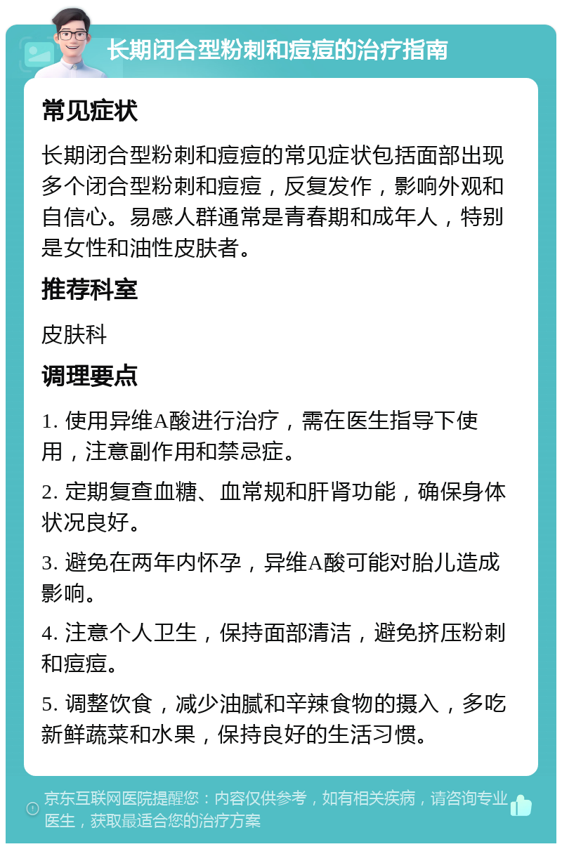 长期闭合型粉刺和痘痘的治疗指南 常见症状 长期闭合型粉刺和痘痘的常见症状包括面部出现多个闭合型粉刺和痘痘，反复发作，影响外观和自信心。易感人群通常是青春期和成年人，特别是女性和油性皮肤者。 推荐科室 皮肤科 调理要点 1. 使用异维A酸进行治疗，需在医生指导下使用，注意副作用和禁忌症。 2. 定期复查血糖、血常规和肝肾功能，确保身体状况良好。 3. 避免在两年内怀孕，异维A酸可能对胎儿造成影响。 4. 注意个人卫生，保持面部清洁，避免挤压粉刺和痘痘。 5. 调整饮食，减少油腻和辛辣食物的摄入，多吃新鲜蔬菜和水果，保持良好的生活习惯。