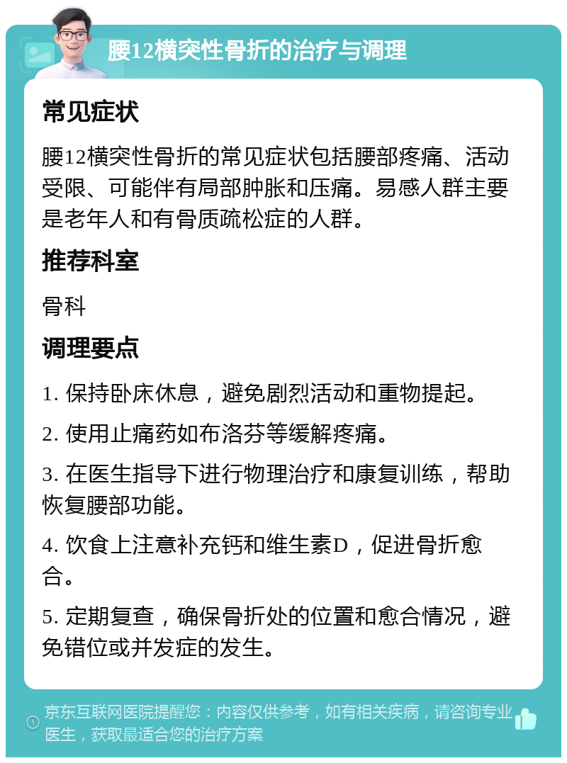 腰12横突性骨折的治疗与调理 常见症状 腰12横突性骨折的常见症状包括腰部疼痛、活动受限、可能伴有局部肿胀和压痛。易感人群主要是老年人和有骨质疏松症的人群。 推荐科室 骨科 调理要点 1. 保持卧床休息，避免剧烈活动和重物提起。 2. 使用止痛药如布洛芬等缓解疼痛。 3. 在医生指导下进行物理治疗和康复训练，帮助恢复腰部功能。 4. 饮食上注意补充钙和维生素D，促进骨折愈合。 5. 定期复查，确保骨折处的位置和愈合情况，避免错位或并发症的发生。