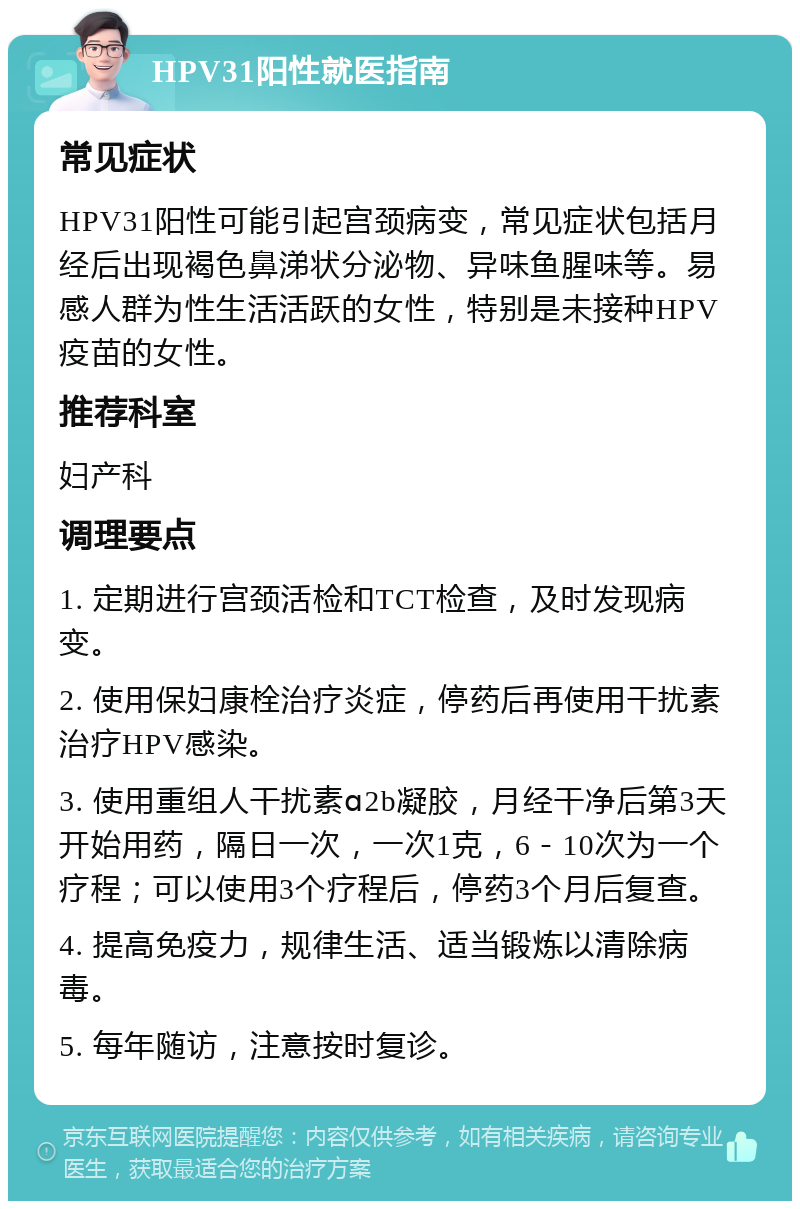 HPV31阳性就医指南 常见症状 HPV31阳性可能引起宫颈病变，常见症状包括月经后出现褐色鼻涕状分泌物、异味鱼腥味等。易感人群为性生活活跃的女性，特别是未接种HPV疫苗的女性。 推荐科室 妇产科 调理要点 1. 定期进行宫颈活检和TCT检查，及时发现病变。 2. 使用保妇康栓治疗炎症，停药后再使用干扰素治疗HPV感染。 3. 使用重组人干扰素ɑ2b凝胶，月经干净后第3天开始用药，隔日一次，一次1克，6－10次为一个疗程；可以使用3个疗程后，停药3个月后复查。 4. 提高免疫力，规律生活、适当锻炼以清除病毒。 5. 每年随访，注意按时复诊。