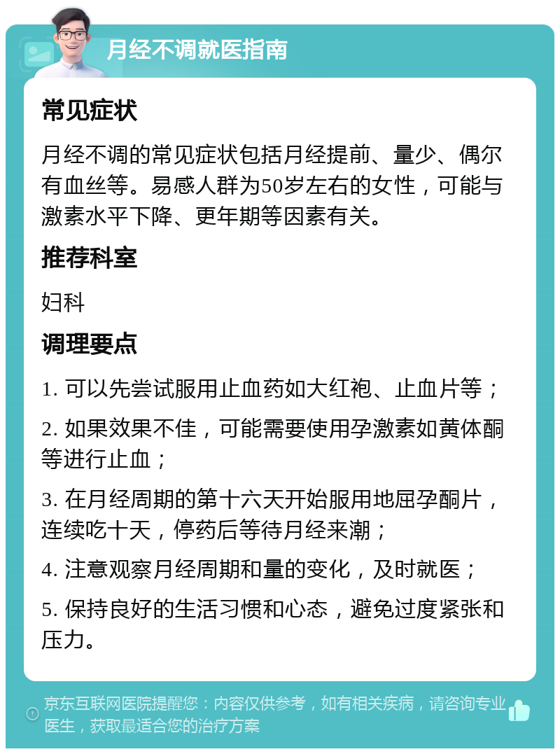 月经不调就医指南 常见症状 月经不调的常见症状包括月经提前、量少、偶尔有血丝等。易感人群为50岁左右的女性，可能与激素水平下降、更年期等因素有关。 推荐科室 妇科 调理要点 1. 可以先尝试服用止血药如大红袍、止血片等； 2. 如果效果不佳，可能需要使用孕激素如黄体酮等进行止血； 3. 在月经周期的第十六天开始服用地屈孕酮片，连续吃十天，停药后等待月经来潮； 4. 注意观察月经周期和量的变化，及时就医； 5. 保持良好的生活习惯和心态，避免过度紧张和压力。