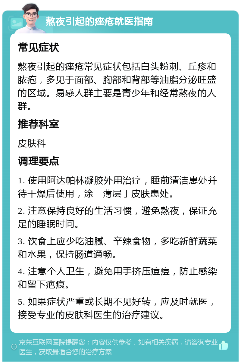 熬夜引起的痤疮就医指南 常见症状 熬夜引起的痤疮常见症状包括白头粉刺、丘疹和脓疱，多见于面部、胸部和背部等油脂分泌旺盛的区域。易感人群主要是青少年和经常熬夜的人群。 推荐科室 皮肤科 调理要点 1. 使用阿达帕林凝胶外用治疗，睡前清洁患处并待干燥后使用，涂一薄层于皮肤患处。 2. 注意保持良好的生活习惯，避免熬夜，保证充足的睡眠时间。 3. 饮食上应少吃油腻、辛辣食物，多吃新鲜蔬菜和水果，保持肠道通畅。 4. 注意个人卫生，避免用手挤压痘痘，防止感染和留下疤痕。 5. 如果症状严重或长期不见好转，应及时就医，接受专业的皮肤科医生的治疗建议。