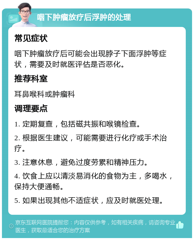 咽下肿瘤放疗后浮肿的处理 常见症状 咽下肿瘤放疗后可能会出现脖子下面浮肿等症状，需要及时就医评估是否恶化。 推荐科室 耳鼻喉科或肿瘤科 调理要点 1. 定期复查，包括磁共振和喉镜检查。 2. 根据医生建议，可能需要进行化疗或手术治疗。 3. 注意休息，避免过度劳累和精神压力。 4. 饮食上应以清淡易消化的食物为主，多喝水，保持大便通畅。 5. 如果出现其他不适症状，应及时就医处理。