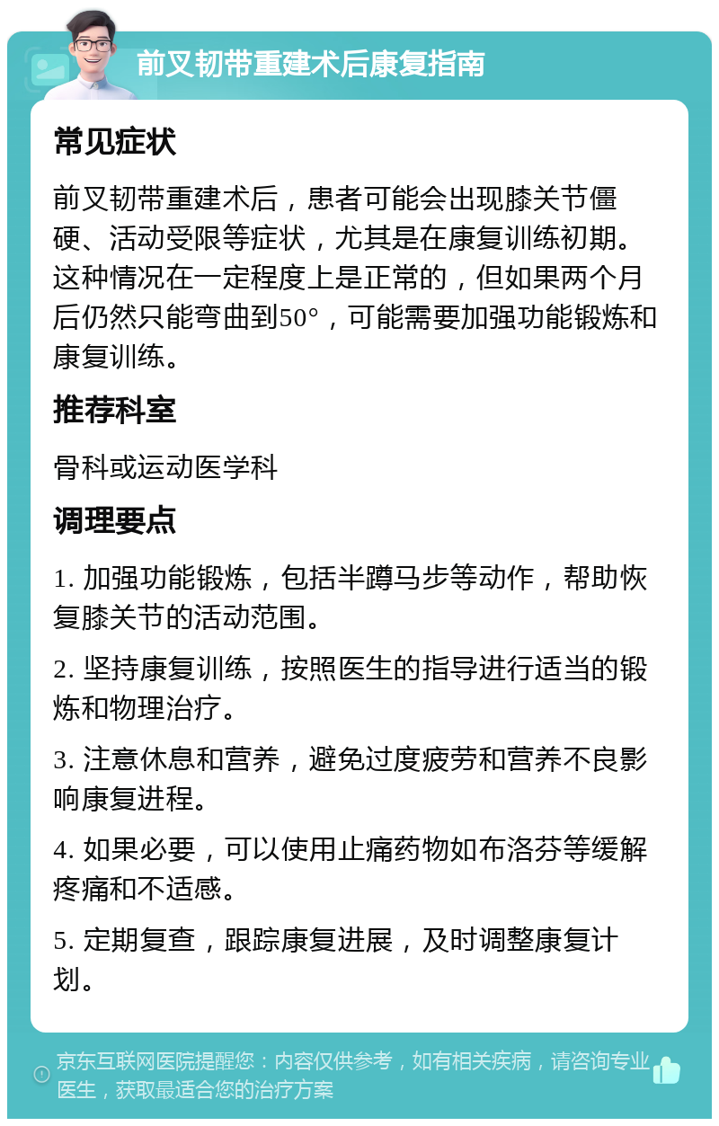 前叉韧带重建术后康复指南 常见症状 前叉韧带重建术后，患者可能会出现膝关节僵硬、活动受限等症状，尤其是在康复训练初期。这种情况在一定程度上是正常的，但如果两个月后仍然只能弯曲到50°，可能需要加强功能锻炼和康复训练。 推荐科室 骨科或运动医学科 调理要点 1. 加强功能锻炼，包括半蹲马步等动作，帮助恢复膝关节的活动范围。 2. 坚持康复训练，按照医生的指导进行适当的锻炼和物理治疗。 3. 注意休息和营养，避免过度疲劳和营养不良影响康复进程。 4. 如果必要，可以使用止痛药物如布洛芬等缓解疼痛和不适感。 5. 定期复查，跟踪康复进展，及时调整康复计划。