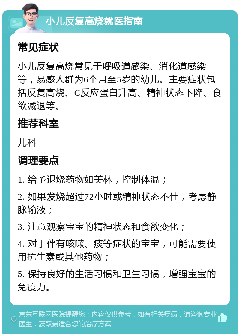 小儿反复高烧就医指南 常见症状 小儿反复高烧常见于呼吸道感染、消化道感染等，易感人群为6个月至5岁的幼儿。主要症状包括反复高烧、C反应蛋白升高、精神状态下降、食欲减退等。 推荐科室 儿科 调理要点 1. 给予退烧药物如美林，控制体温； 2. 如果发烧超过72小时或精神状态不佳，考虑静脉输液； 3. 注意观察宝宝的精神状态和食欲变化； 4. 对于伴有咳嗽、痰等症状的宝宝，可能需要使用抗生素或其他药物； 5. 保持良好的生活习惯和卫生习惯，增强宝宝的免疫力。