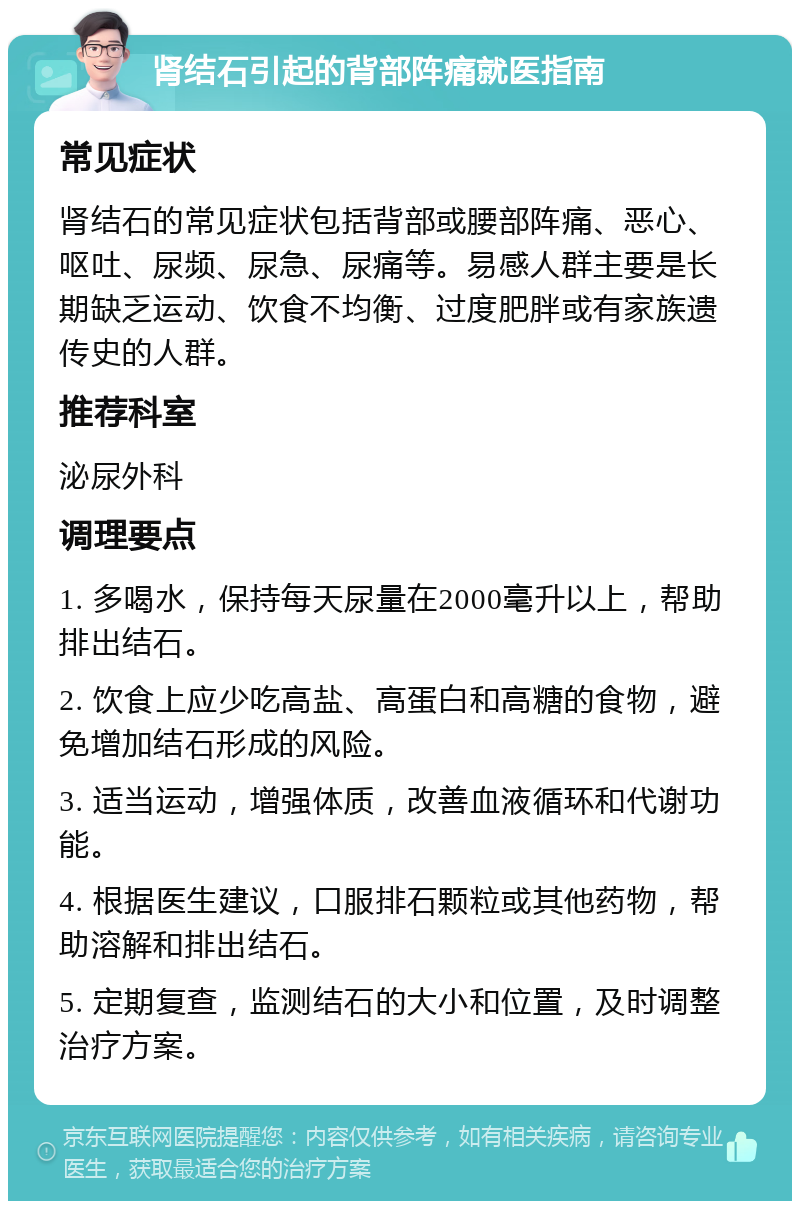 肾结石引起的背部阵痛就医指南 常见症状 肾结石的常见症状包括背部或腰部阵痛、恶心、呕吐、尿频、尿急、尿痛等。易感人群主要是长期缺乏运动、饮食不均衡、过度肥胖或有家族遗传史的人群。 推荐科室 泌尿外科 调理要点 1. 多喝水，保持每天尿量在2000毫升以上，帮助排出结石。 2. 饮食上应少吃高盐、高蛋白和高糖的食物，避免增加结石形成的风险。 3. 适当运动，增强体质，改善血液循环和代谢功能。 4. 根据医生建议，口服排石颗粒或其他药物，帮助溶解和排出结石。 5. 定期复查，监测结石的大小和位置，及时调整治疗方案。