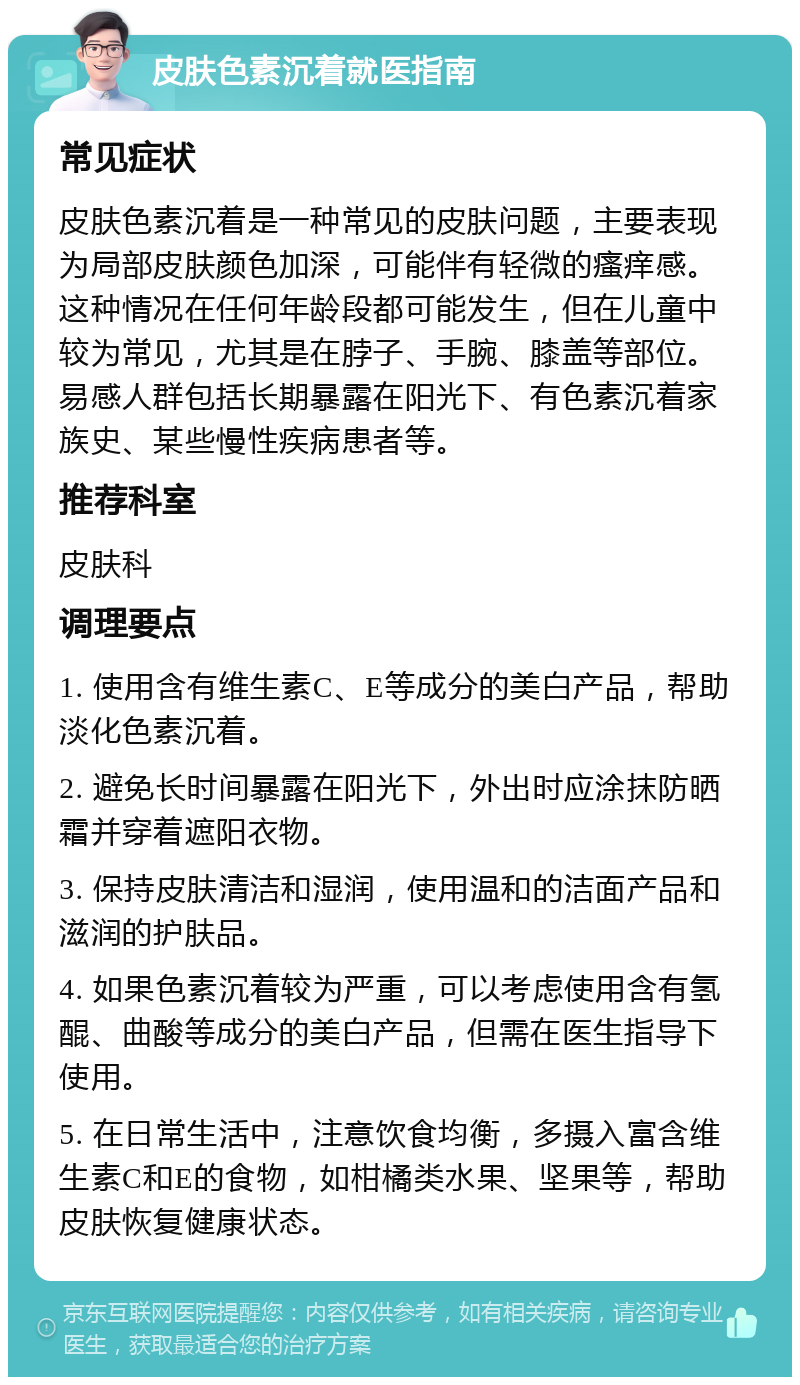 皮肤色素沉着就医指南 常见症状 皮肤色素沉着是一种常见的皮肤问题，主要表现为局部皮肤颜色加深，可能伴有轻微的瘙痒感。这种情况在任何年龄段都可能发生，但在儿童中较为常见，尤其是在脖子、手腕、膝盖等部位。易感人群包括长期暴露在阳光下、有色素沉着家族史、某些慢性疾病患者等。 推荐科室 皮肤科 调理要点 1. 使用含有维生素C、E等成分的美白产品，帮助淡化色素沉着。 2. 避免长时间暴露在阳光下，外出时应涂抹防晒霜并穿着遮阳衣物。 3. 保持皮肤清洁和湿润，使用温和的洁面产品和滋润的护肤品。 4. 如果色素沉着较为严重，可以考虑使用含有氢醌、曲酸等成分的美白产品，但需在医生指导下使用。 5. 在日常生活中，注意饮食均衡，多摄入富含维生素C和E的食物，如柑橘类水果、坚果等，帮助皮肤恢复健康状态。