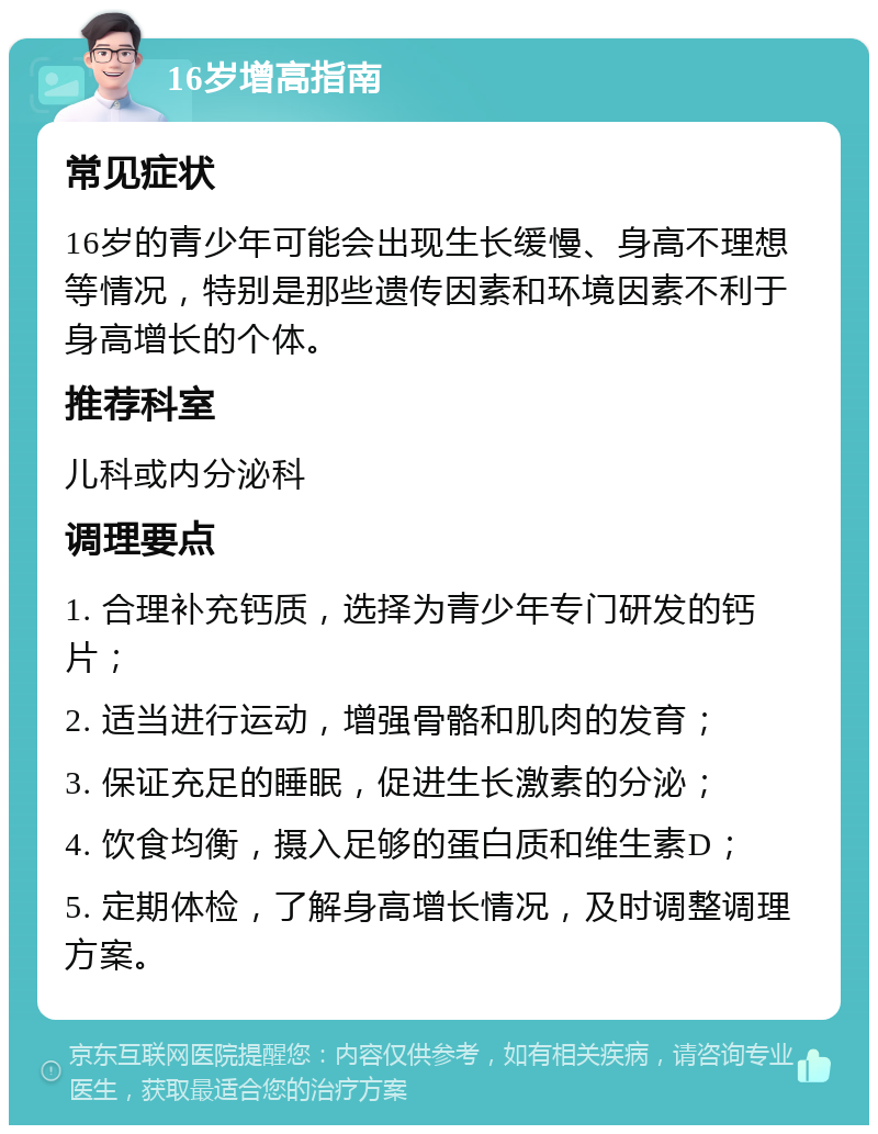 16岁增高指南 常见症状 16岁的青少年可能会出现生长缓慢、身高不理想等情况，特别是那些遗传因素和环境因素不利于身高增长的个体。 推荐科室 儿科或内分泌科 调理要点 1. 合理补充钙质，选择为青少年专门研发的钙片； 2. 适当进行运动，增强骨骼和肌肉的发育； 3. 保证充足的睡眠，促进生长激素的分泌； 4. 饮食均衡，摄入足够的蛋白质和维生素D； 5. 定期体检，了解身高增长情况，及时调整调理方案。