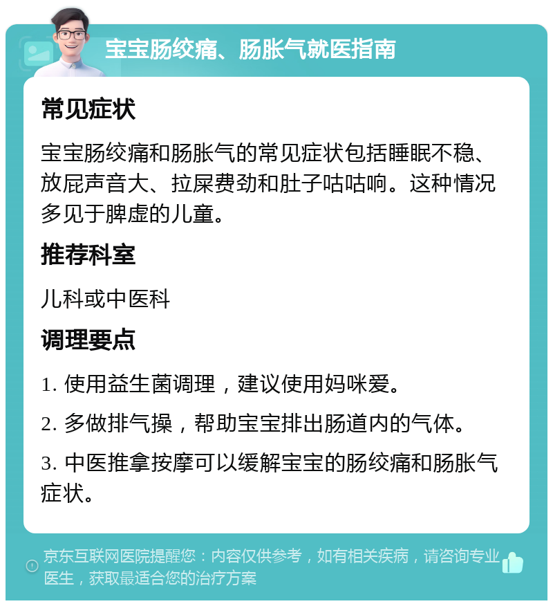 宝宝肠绞痛、肠胀气就医指南 常见症状 宝宝肠绞痛和肠胀气的常见症状包括睡眠不稳、放屁声音大、拉屎费劲和肚子咕咕响。这种情况多见于脾虚的儿童。 推荐科室 儿科或中医科 调理要点 1. 使用益生菌调理，建议使用妈咪爱。 2. 多做排气操，帮助宝宝排出肠道内的气体。 3. 中医推拿按摩可以缓解宝宝的肠绞痛和肠胀气症状。