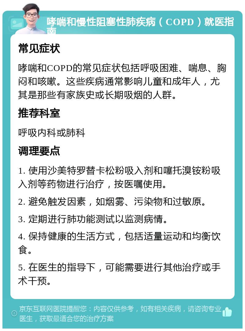 哮喘和慢性阻塞性肺疾病（COPD）就医指南 常见症状 哮喘和COPD的常见症状包括呼吸困难、喘息、胸闷和咳嗽。这些疾病通常影响儿童和成年人，尤其是那些有家族史或长期吸烟的人群。 推荐科室 呼吸内科或肺科 调理要点 1. 使用沙美特罗替卡松粉吸入剂和噻托溴铵粉吸入剂等药物进行治疗，按医嘱使用。 2. 避免触发因素，如烟雾、污染物和过敏原。 3. 定期进行肺功能测试以监测病情。 4. 保持健康的生活方式，包括适量运动和均衡饮食。 5. 在医生的指导下，可能需要进行其他治疗或手术干预。