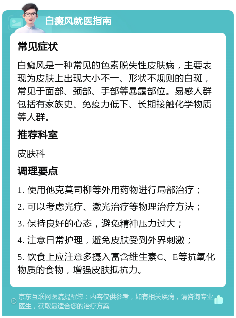 白癜风就医指南 常见症状 白癜风是一种常见的色素脱失性皮肤病，主要表现为皮肤上出现大小不一、形状不规则的白斑，常见于面部、颈部、手部等暴露部位。易感人群包括有家族史、免疫力低下、长期接触化学物质等人群。 推荐科室 皮肤科 调理要点 1. 使用他克莫司柳等外用药物进行局部治疗； 2. 可以考虑光疗、激光治疗等物理治疗方法； 3. 保持良好的心态，避免精神压力过大； 4. 注意日常护理，避免皮肤受到外界刺激； 5. 饮食上应注意多摄入富含维生素C、E等抗氧化物质的食物，增强皮肤抵抗力。