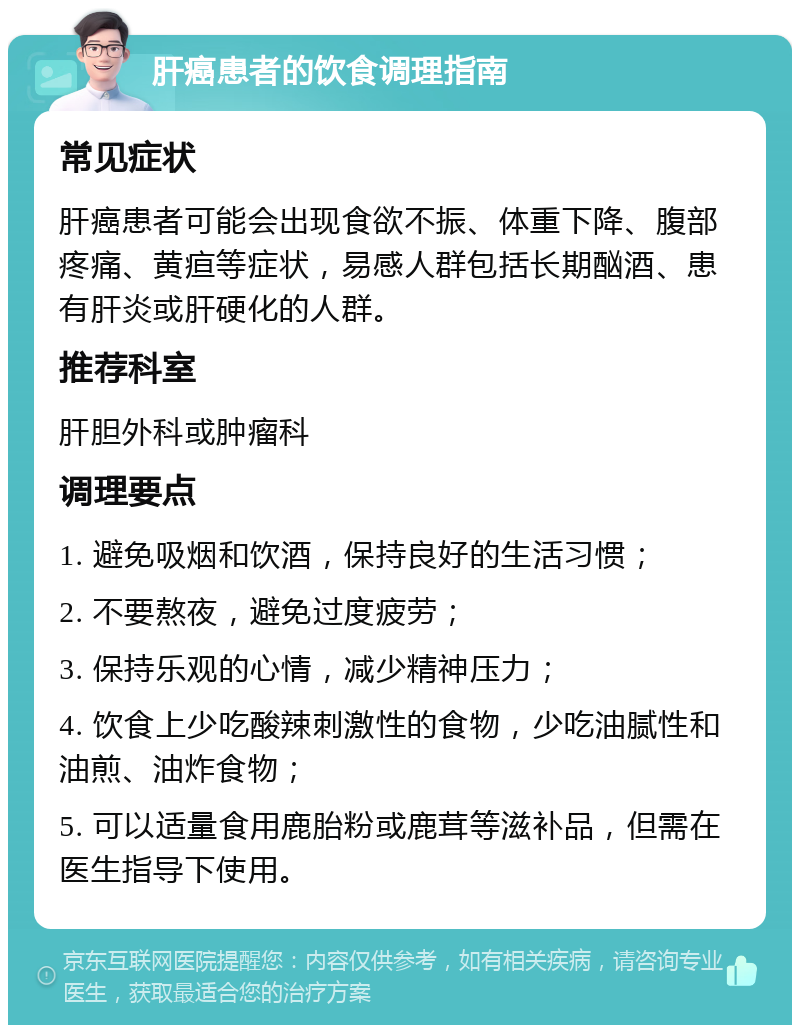 肝癌患者的饮食调理指南 常见症状 肝癌患者可能会出现食欲不振、体重下降、腹部疼痛、黄疸等症状，易感人群包括长期酗酒、患有肝炎或肝硬化的人群。 推荐科室 肝胆外科或肿瘤科 调理要点 1. 避免吸烟和饮酒，保持良好的生活习惯； 2. 不要熬夜，避免过度疲劳； 3. 保持乐观的心情，减少精神压力； 4. 饮食上少吃酸辣刺激性的食物，少吃油腻性和油煎、油炸食物； 5. 可以适量食用鹿胎粉或鹿茸等滋补品，但需在医生指导下使用。