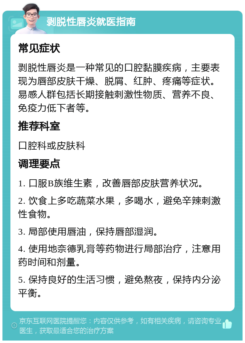 剥脱性唇炎就医指南 常见症状 剥脱性唇炎是一种常见的口腔黏膜疾病，主要表现为唇部皮肤干燥、脱屑、红肿、疼痛等症状。易感人群包括长期接触刺激性物质、营养不良、免疫力低下者等。 推荐科室 口腔科或皮肤科 调理要点 1. 口服B族维生素，改善唇部皮肤营养状况。 2. 饮食上多吃蔬菜水果，多喝水，避免辛辣刺激性食物。 3. 局部使用唇油，保持唇部湿润。 4. 使用地奈德乳膏等药物进行局部治疗，注意用药时间和剂量。 5. 保持良好的生活习惯，避免熬夜，保持内分泌平衡。